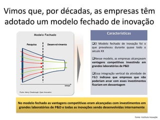 Vimos que, por décadas, as empresas têm adotado um modelo fechado de inovaçãoCaracterísticas 
OModelofechadodeinovaçãofoioqueprevaleceudurantequasetodooséculoXX 
Nessemodelo,asempresasalcançavamvantagenscompetitivasinvestindoemgrandeslaboratóriosdeP&D 
EssaintegraçãoverticaldaatividadedeP&Dindicavaqueempresasquenãopoderiamarcarcomessesinvestimentosficariamemdesvantagem 
No modelo fechado as vantagens competitivas eram alcançadas com investimentos em grandes laboratórios de P&De todas as inovações sendo desenvolvidas internamente 
Fonte: Instituto Inovação  