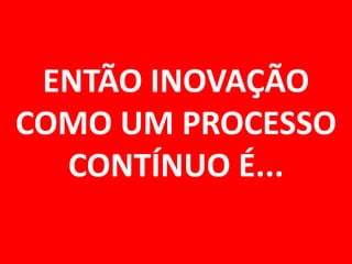 ENTÃO INOVAÇÃO COMO UM PROCESSO CONTÍNUO É...  