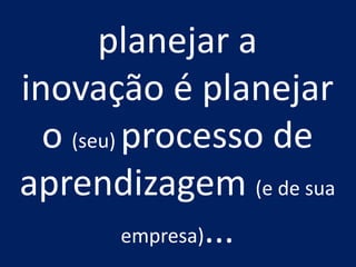 planejar a 
inovação é planejar o (seu) processo de aprendizagem (e de sua empresa)...  
