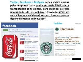 Twitter,FacebookeMySpaceredessociaisusadaspelasempresasparaganharemmaisfidelidadeetransparênciacomclientes,paraentenderasreaisnecessidadesdoseupúblicoetornandoidéiasdeseusclientesecolaboradoreseminsumosparaodesenvolvimentodeinovações. .  