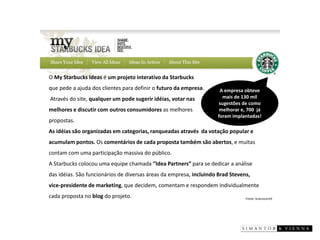 Fonte: brainstorm9 
O My Starbucks Ideasé um projeto interativo daStarbucks 
que pede a ajuda dos clientes para definir o futuro da empresa. 
Através do site, qualquer um pode sugerir idéias, votar nas 
melhores e discutir com outros consumidores as melhores 
propostas. 
As idéias são organizadas em categorias, ranqueadas através da votação popular e acumulam pontos. Os comentários de cada proposta também são abertos, e muitas contam com uma participação massiva do público. 
A Starbucks colocou uma equipe chamada“Idea Partners”para se dedicar a análise das idéias. São funcionários de diversas áreas da empresa, incluindo Brad Stevens, vice-presidente de marketing, que decidem, comentam e respondem individualmente cada propostano blogdo projeto. 
A empresa obteve mais de 130 mil sugestões de como melhorar e, 700 já foram implantadas!  