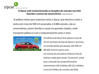 O público-chave para empresas como a Zipcar, que domina o setor e conta com mais de 500 mil associados e 8.000 veículos, são os universitários, jovens famílias e casais em grandes cidades, onde transporte público é ruim e estacionamento caros e raros. 
A Zipcar está revolucionando as locações de veículos nos EUA fazendo o avesso da concorrência. (Istoé Dinheiro) 
A Prefeitura de Nova York adquiriu mais de 10 mil contratos do tipo da Zipcar e anunciou um acordo-piloto para poupar US$ 500 mil (R$ 843 mil) em quatro anos. Um estudo da consultoria britânica Frost & Sullivan citado pela revista "Economist" prevê que o mercado de compartilhamento movimentará US$ 6 bilhões (R$ 10,1 bilhões) e terá 10 milhões de usuários até 2016.  