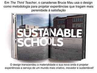Em The Third Teacher, o canadense Bruce Mau usa o design como metodologia para projetar experiências que tragam mais perenidade à satisfação 
O design transcendeu a materialidade e sua nova onda é projetar experiências a serviço de um mundo mais criativo, inovador e sustentável!  