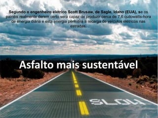 Asfalto mais sustentável 
Segundo o engenheiro elétrico Scott Brusaw, de Sagle, Idaho (EUA), se os painéis realmente derem certo será capaz de produzir cerca de 7,6 quilowatts-hora de energia diária e esta energia permitirá a recarga de veículos elétricos nas estradas.  