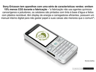 Sony Ericsson tem aparelhos com uma série de características verdes: emitem 15% menos CO2 durante a fabricação -“a fabricação não usa agentes químicos cancerígenos e poluidores, os celulares são pintados com tinta à base d’água e feitos com plástico reciclável, têm display de energia e carregadores eficientes, possuem um manual interno digital para não gastar papel e suas caixas são menores que o comum”. 
Revista Galileu  