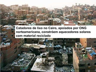 Catadores de lixo no Cairo, apoiados por ONG norteamericana, constróem aquecedores solares com material reciclado 
Revista Super Interessante  