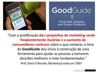 “Com a proliferação das campanhas de marketing verde freqüentemente ilusórias e o aumento de consumidores confusos sobre o que comprar, o time doGoodGuide deu início à construção de uma ferramenta para ajudar as pessoas a tomarem decisões melhores e mais fundamentadas.” 
Prof. Dara O´Rourke /Berkeley/criado em 2007  