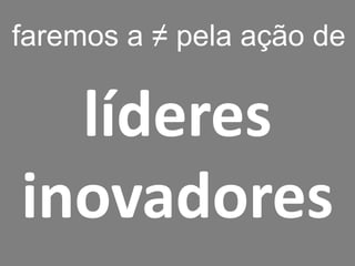 líderes 
inovadores 
faremos a ≠ pela ação de  