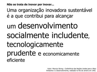 Nãosetratadeinovarporinovar... 
Umaorganizaçãoinovadorasustentáveléaquecontribuiparaalcançar 
um desenvolvimento socialmente includente, tecnologicamente prudente e economicamente eficiente 
Autor: Maurice Strong -Conferência das Nações Unidas para o Meio Ambiente e o Desenvolvimento, realizada no Rio de Janeiro em 1992.  