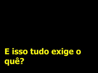 E isso tudo exige o quê?  