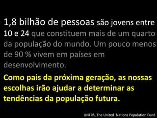 1,8 bilhão de pessoas são jovens entre 10 e 24 que constituem mais de um quarto da população do mundo.Um pouco menos de 90 % vivem em países em desenvolvimento. 
Como pais da próxima geração, as nossas escolhas irão ajudar a determinar as tendências da população futura. 
UNFPA, The United Nations Population Fund  