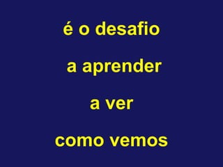 é o desafio 
a aprender 
a ver 
como vemos  