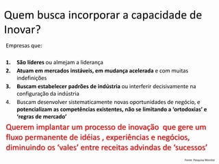 Fonte: Pesquisa Monitor 
Quem busca incorporar a capacidade de Inovar? 
Empresas que: 
1.São líderes oualmejama liderança 
2.Atuamemmercados instáveis, emmudançaacelerada e commuitasindefinições 
3.Buscamestabelecerpadrõesde indústriaouinterferir decisivamente naconfiguraçãoda indústria 
4.Buscamdesenvolver sistematicamentenovas oportunidades de negócio, e potencializamas competênciasexistentes, nãose limitando a ‘ortodoxias’ e ‘regrasde mercado’Querem implantar um processo de inovação que gere um fluxo permanente de idéias , experiências e negócios, diminuindo os ‘vales’ entre receitas advindas de ‘sucessos’  