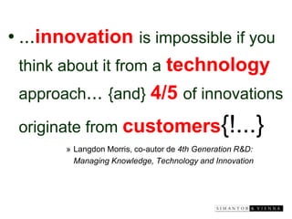 •...innovationis impossible if you think about it from atechnologyapproach... {and} 4/5of innovations originate from customers{!...} 
»Langdon Morris, co-autor de 4th Generation R&D: Managing Knowledge, Technology and Innovation  