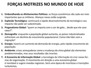 FORÇAS MOTRIZES NO MUNDO DE HOJE 
1.Embaralhando osAlinhamentosPolíticos:as forçaseconômicassãocada vez mais importantes queas militares.Alianças novasestão surgindo. 
2.ExplosãoTecnológica:continuaráo rápidodesenvolvimentoda tecnologia eseu impacto não pode ser subestimado. 
3.PragmatismoGlobal:“quemseimportacomacordogato...desdeque elecace ratos?”. 
4.Demografia:enquantoapopulaçãoglobalaumenta,ospaísesindustrializados enfrentamumdeclíniodecrescimentopopulacional.Comoirãolidarcoma migração? 
5.Energia: haverá umaumentoda demandade energia,pelo rápidocrescimentoda população. 
6.Ambiente:crisesameaçadorascomoamudançadoclimaglobalsãoelementos predeterminados, mas seus resultados são incertos. 
7.AEconomiadeInformaçãoGlobal:atecnologiadainformaçãoirácriarnovasfor- mas deorganização.Omovimentoemdireçãoaumaeconomiaglobal éinevitávele sugere moedas regionais. Será uma época de incertezas e transições turbulentas.  