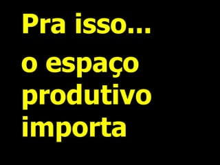 Pra isso... 
o espaço produtivo importa  