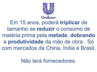 Em 15 anos, poderá triplicar de tamanho se reduzir o consumo de matéria prima pela metade, dobrando a produtividade da mão de obra . Só com mercados da China, Índia e Brasil. 
Não terá fornecedores.  