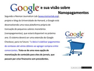 e sua visão sobre Nanopagamentos 
Segundo o Nieman Journalism Lab (www.niemanlab.org), projeto e blog da Universidade de Harvard, a Google está desenvolvendo uma nova plataforma própria de transação de pequenos valores monetários (nanopagamentos), que estará disponível no próximo ano. O sistema deverá ser uma extensão do Google Checkout, para no futuro: “a ideia é viabilizar pagamentos de centavos até vários dólares ao agregar compras entre comerciantes. Trata-se de uma nova opção de monetização de conteúdo para sites de jornais, que passam por crise financeira sem precedentes.  