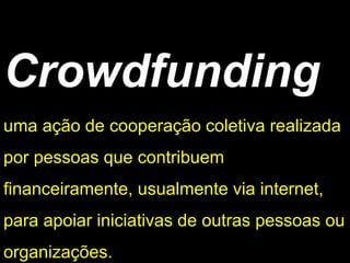 Crowdfunding 
uma ação de cooperação coletiva realizada por pessoas que contribuem financeiramente, usualmente via internet, para apoiar iniciativas de outras pessoas ou organizações.  