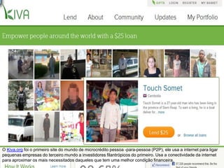 OKiva.orgfoi o primeiro site do mundo de microcrédito pessoa -para-pessoa (P2P), ele usa a internet para ligar pequenas empresas do terceiro mundo a investidores filantrópicos do primeiro. Usa a conectividade da internet para aproximar os mais necessitados daqueles que tem uma melhor condição financeira.  