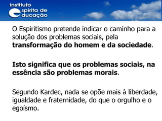 O Espiritismo pretende indicar o caminho para a solução dos problemas sociais, pela  transformação do homem e da sociedade . Isto significa que os problemas sociais, na essência são problemas morais . Segundo Kardec, nada se opõe mais à liberdade, igualdade e fraternidade, do que o orgulho e o egoísmo. 