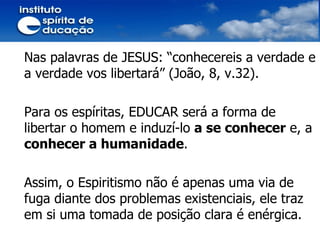 Nas palavras de JESUS: “conhecereis a verdade e a verdade vos libertará” (João, 8, v.32). Para os espíritas, EDUCAR será a forma de libertar o homem e induzí-lo  a se conhecer  e, a  conhecer a humanidade .  Assim, o Espiritismo não é apenas uma via de fuga diante dos problemas existenciais, ele traz em si uma tomada de posição clara é enérgica. 