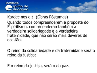 Kardec nos diz: (Óbras Póstumas) Quando todos compreenderem a proposta do Espiritismo, compreenderão também a verdadeira solidariedade e a verdadeira fraternidade, que não serão mais deveres de ocasião. O reino da solidariedade e da fraternidade será o reino da justiça; E o reino da justiça, será o da paz. 