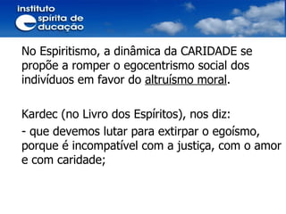 No Espiritismo, a dinâmica da CARIDADE se propõe a romper o egocentrismo social dos indivíduos em favor do  altruísmo moral . Kardec (no Livro dos Espíritos), nos diz: - que devemos lutar para extirpar o egoísmo, porque é incompatível com a justiça, com o amor e com caridade; 