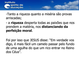 Tanto a riqueza quanto a miséria são provas arriscadas;  a  riqueza  desperta todas as paixões que nos prendem a matéria, nos  distanciando da perfeição moral . Foi por isso que JESUS disse: “Em verdade vos digo, é mais fácil um camelo passar pelo fundo de uma agulha do que um rico entrar no Reino dos Céus”. 