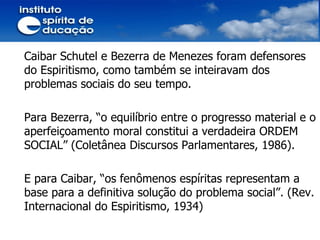 Caibar Schutel e Bezerra de Menezes foram defensores do Espiritismo, como também se inteiravam dos problemas sociais do seu tempo. Para Bezerra, “o equilíbrio entre o progresso material e o aperfeiçoamento moral constitui a verdadeira ORDEM SOCIAL” (Coletânea Discursos Parlamentares, 1986). E para Caibar, “os fenômenos espíritas representam a base para a definitiva solução do problema social”. (Rev. Internacional do Espiritismo, 1934) 