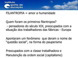 FILANTROPIA = amor a humanidade Quem foram os primeiros filantropos? - pensadores do século XIX, preocupados com a situação dos trabalhadores das fábricas - Europa  Apontaram um fenômeno  que deram o nome de “questão social”, na forma do pauperismo Preocupados com a classe trabalhadora e Manutenção da ordem social (capitalismo) 