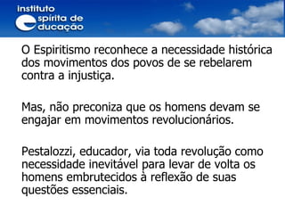 O Espiritismo reconhece a necessidade histórica dos movimentos dos povos de se rebelarem contra a injustiça. Mas, não preconiza que os homens devam se engajar em movimentos revolucionários.  Pestalozzi, educador, via toda revolução como necessidade inevitável para levar de volta os homens embrutecidos à reflexão de suas questões essenciais. 