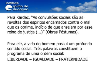 Para Kardec, “As convulsões sociais são as revoltas dos espíritos encarnados contra o mal que os oprime, indício de que anseiam por esse reino de justiça (...)” (Obras Póstumas). Para ele, a vida do homem possui um profundo sentido social. Três palavras constituem o programa de uma ordem social: LIBERDADE – IGUALDADE – FRATERNIDADE 