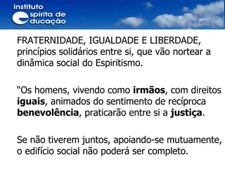FRATERNIDADE, IGUALDADE E LIBERDADE,  princípios solidários entre si, que vão nortear a dinâmica social do Espiritismo.  “ Os homens, vivendo como  irmãos , com direitos  iguais , animados do sentimento de recíproca  benevolência , praticarão entre si a  justiça .  Se não tiverem juntos, apoiando-se mutuamente, o edifício social não poderá ser completo. 