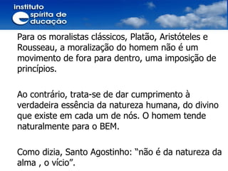 Para os moralistas clássicos, Platão, Aristóteles e Rousseau, a moralização do homem não é um movimento de fora para dentro, uma imposição de princípios.  Ao contrário, trata-se de dar cumprimento à verdadeira essência da natureza humana, do divino que existe em cada um de nós. O homem tende naturalmente para o BEM. Como dizia, Santo Agostinho: “não é da natureza da alma , o vício”.  