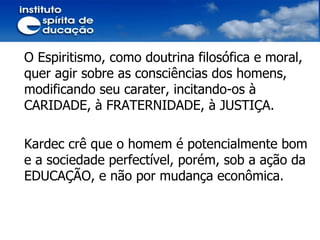O Espiritismo, como doutrina filosófica e moral, quer agir sobre as consciências dos homens, modificando seu carater, incitando-os à CARIDADE, à FRATERNIDADE, à JUSTIÇA. Kardec crê que o homem é potencialmente bom e a sociedade perfectível, porém, sob a ação da EDUCAÇÃO, e não por mudança econômica. 