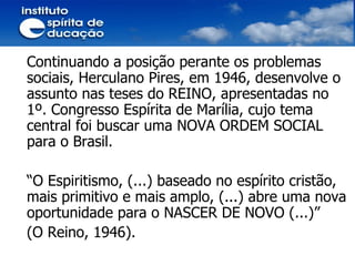 Continuando a posição perante os problemas sociais, Herculano Pires, em 1946, desenvolve o assunto nas teses do REINO, apresentadas no 1º. Congresso Espírita de Marília, cujo tema central foi buscar uma NOVA ORDEM SOCIAL para o Brasil. “ O Espiritismo, (...) baseado no espírito cristão, mais primitivo e mais amplo, (...) abre uma nova oportunidade para o NASCER DE NOVO (...)” (O Reino, 1946). 