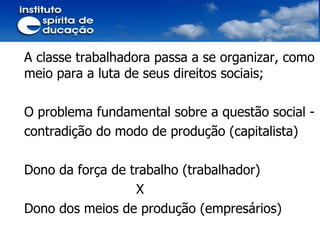 A classe trabalhadora passa a se organizar, como meio para a luta de seus direitos sociais; O problema fundamental sobre a questão social -  contradição do modo de produção (capitalista) Dono da força de trabalho (trabalhador) X  Dono dos meios de produção (empresários) 
