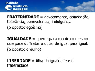 FRATERNIDADE  = devotamento, abnegação, tolerância, benevolência, indulgência. (o oposto: egoísmo) IGUALDADE  = querer para o outro o mesmo que para si. Tratar o outro de igual para igual. (o oposto: orgulho) LIBERDADE  = filha da igualdade e da fraternidade. 