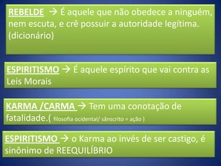 REBELDE  É aquele que não obedece a ninguém,
nem escuta, e crê possuir a autoridade legítima.
(dicionário)

ESPIRITISMO  É aquele espírito que vai contra as
Leis Morais
KARMA /CARMA  Tem uma conotação de
fatalidade.( filosofia ocidental/ sânscrito = ação )
ESPIRITISMO  o Karma ao invés de ser castigo, é
sinônimo de REEQUILÍBRIO

 
