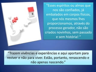 “Esses espíritos ou almas que
nos são confiados, já
embalados em corpos físicos,
que nós mesmos lhes
proporcionamos, através do
processo gerador, não são
criados novinhos, sem passado
e sem história! “

“Trazem vivências e experiências e aqui aportam para
reviver e não para viver. Estão, portanto, renascendo e
não apenas nascendo.”

 