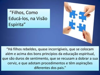 ”Filhos, Como
Educá-los, na Visão
Espírita”

“Há filhos rebeldes, quase incorrigíveis, que se colocam
além e acima dos bons princípios da educação espiritual,
que são duros de sentimento, que se recusam a dobrar a sua
cerviz, e que adotam procedimentos e têm aspirações
diferentes dos pais.”

 
