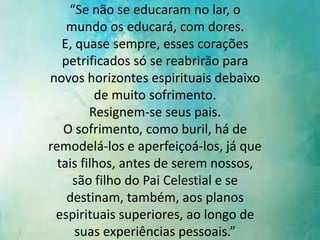 “Se não se educaram no lar, o
mundo os educará, com dores.
E, quase sempre, esses corações
petrificados só se reabrirão para
novos horizontes espirituais debaixo
de muito sofrimento.
Resignem-se seus pais.
O sofrimento, como buril, há de
remodelá-los e aperfeiçoá-los, já que
tais filhos, antes de serem nossos,
são filho do Pai Celestial e se
destinam, também, aos planos
espirituais superiores, ao longo de
suas experiências pessoais.”

 