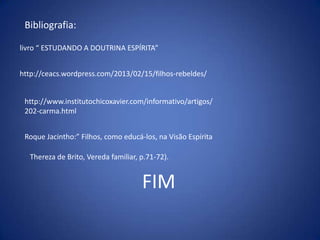 Bibliografia:
livro “ ESTUDANDO A DOUTRINA ESPÍRITA”
http://ceacs.wordpress.com/2013/02/15/filhos-rebeldes/
http://www.institutochicoxavier.com/informativo/artigos/
202-carma.html

Roque Jacintho:” Filhos, como educá-los, na Visão Espírita
Thereza de Brito, Vereda familiar, p.71-72).

FIM

 