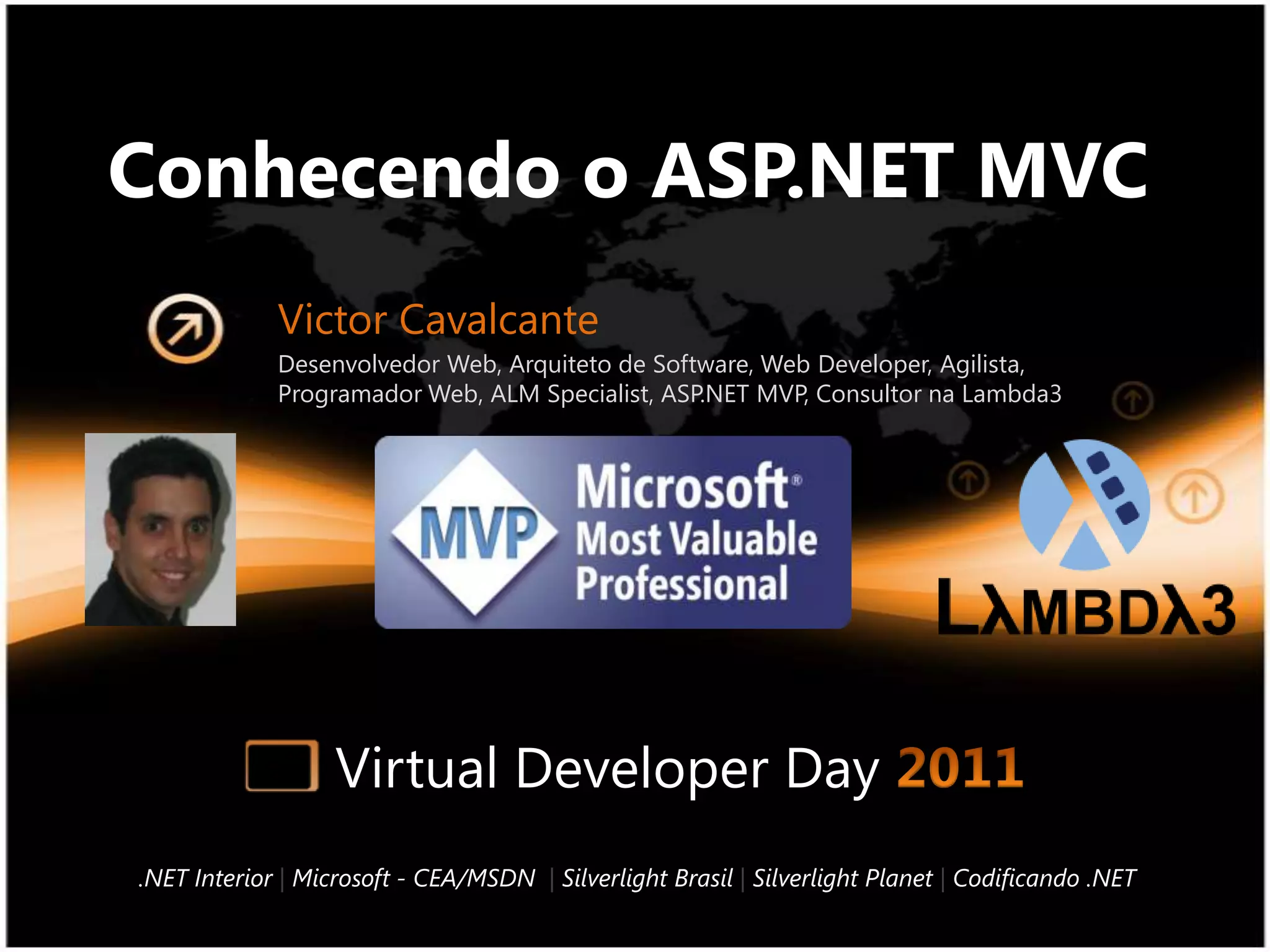 Conhecendo o ASP.NET MVCVictor CavalcanteDesenvolvedor Web, Arquiteto de Software, Web Developer, Agilista, Programador Web, ALM Specialist, ASP.NET MVP, Consultor na Lambda3Virtual Developer Day 2011.NET Interior |Microsoft - CEA/MSDN|Silverlight Brasil |Silverlight Planet|Codificando .NET
