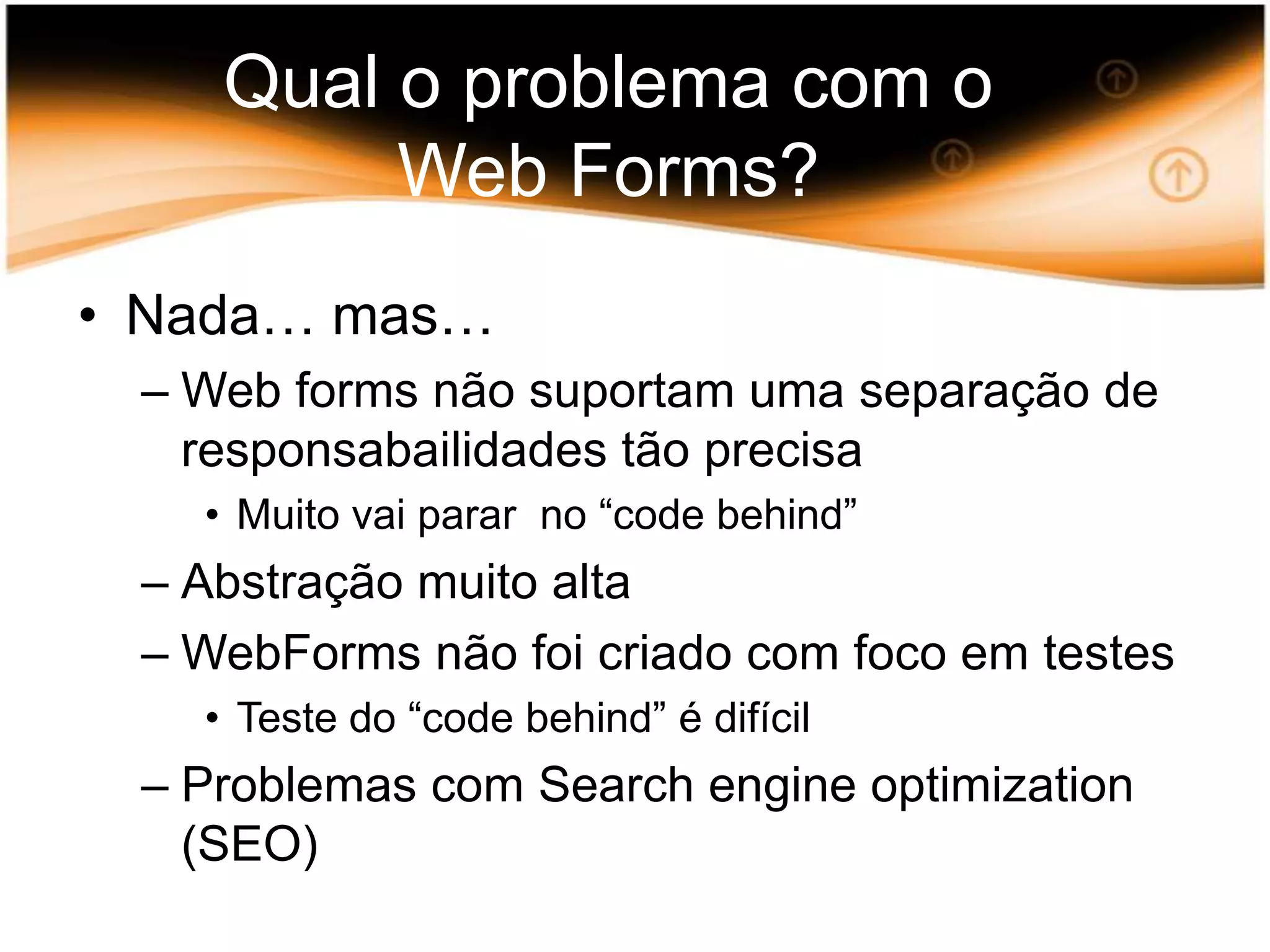 Qual o problema com o Web Forms?Nada… mas…Web forms nãosuportamumaseparação de responsabailidadestãoprecisaMuitovaiparar no “code behind”AbstraçãomuitoaltaWebFormsnãofoicriado com focoem testesTeste do “code behind” é difícilProblemas com Search engine optimization (SEO)