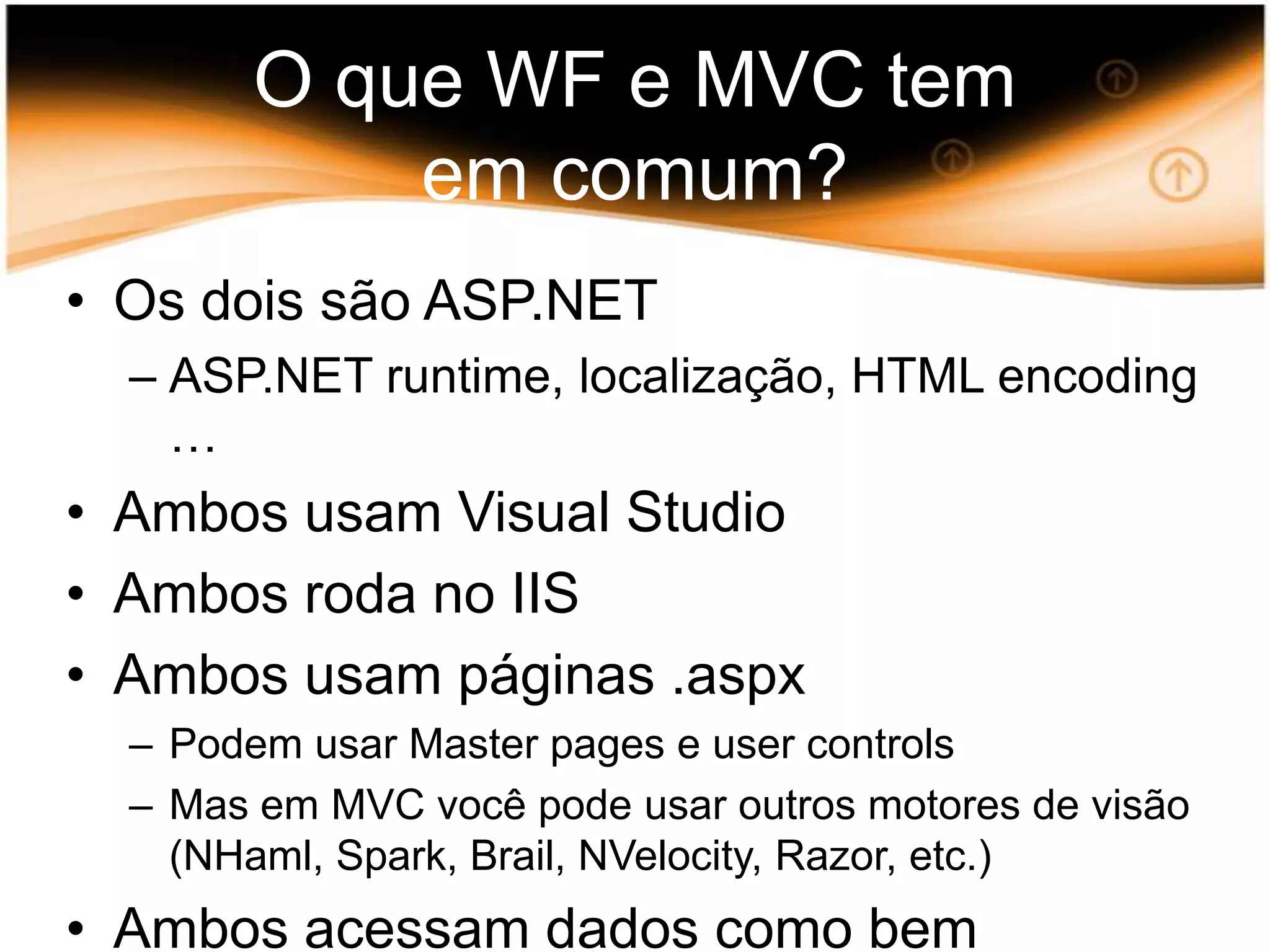 O que WF e MVC tem emcomum?Osdoissão ASP.NET ASP.NET runtime, localização, HTML encoding …Ambos usam Visual StudioAmbos roda no IISAmbos usampáginas .aspxPodemusar Master pages e user controlsMas em MVC vocêpodeusar outros motores de visão (NHaml, Spark, Brail, NVelocity, Razor, etc.)Ambos acessam dados comobementendem