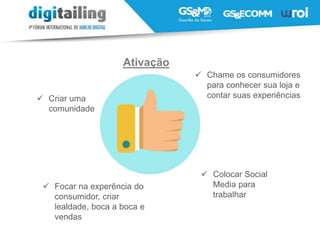  Colocar Social
Media para
trabalhar
 Criar uma
comunidade
 Chame os consumidores
para conhecer sua loja e
contar suas experiências
 Focar na experência do
consumidor, criar
lealdade, boca a boca e
vendas
Ativação
 