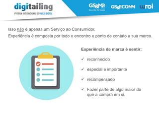 Isso não é apenas um Serviço ao Consumidor.
Experiência é composta por todo o encontro e ponto de contato a sua marca.
Experiência de marca é sentir:
 reconhecido
 especial e importante
 recompensado
 Fazer parte de algo maior do
que a compra em si.
 