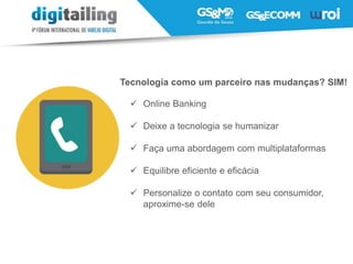 Tecnologia como um parceiro nas mudanças? SIM!
 Online Banking
 Deixe a tecnologia se humanizar
 Faça uma abordagem com multiplataformas
 Equilibre eficiente e eficácia
 Personalize o contato com seu consumidor,
aproxime-se dele
 